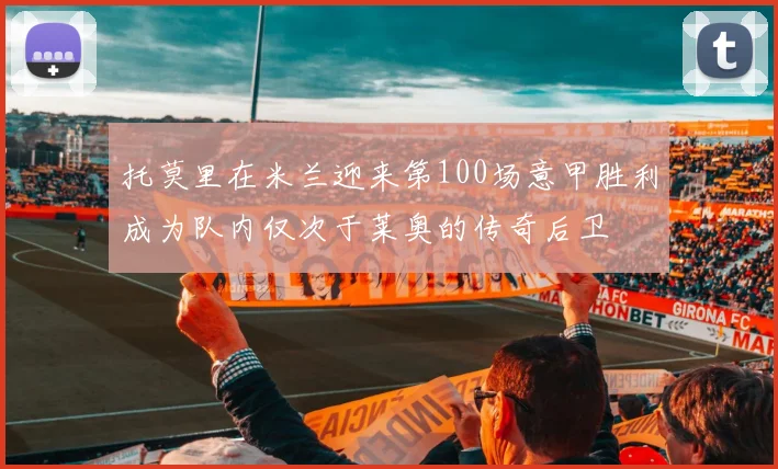 托莫里在米兰迎来第100场意甲胜利成为队内仅次于莱奥的传奇后卫