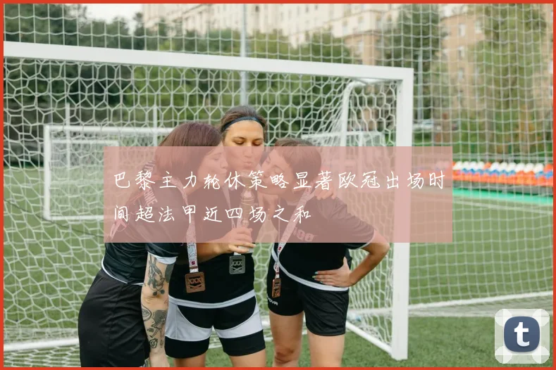 巴黎主力轮休策略显著欧冠出场时间超法甲近四场之和