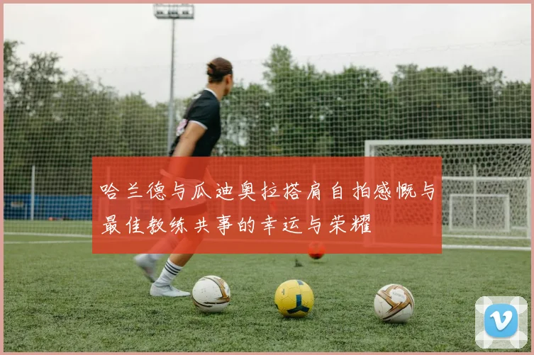 哈兰德与瓜迪奥拉搭肩自拍感慨与最佳教练共事的幸运与荣耀