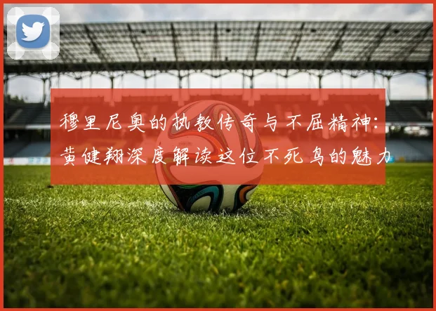 穆里尼奥的执教传奇与不屈精神：黄健翔深度解读这位不死鸟的魅力