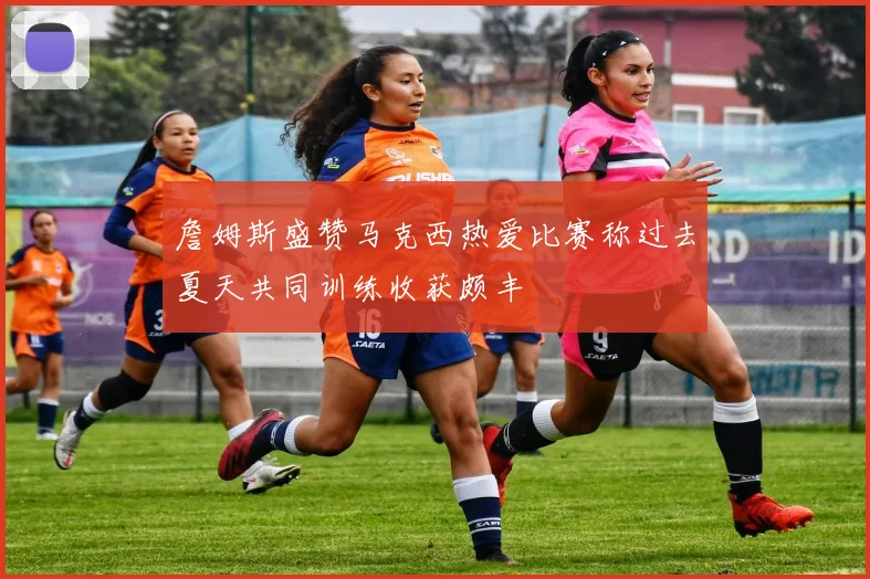 詹姆斯盛赞马克西热爱比赛称过去夏天共同训练收获颇丰