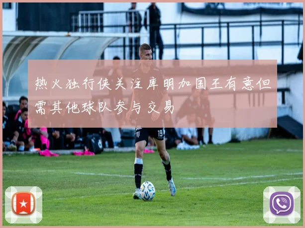 热火独行侠关注库明加国王有意但需其他球队参与交易