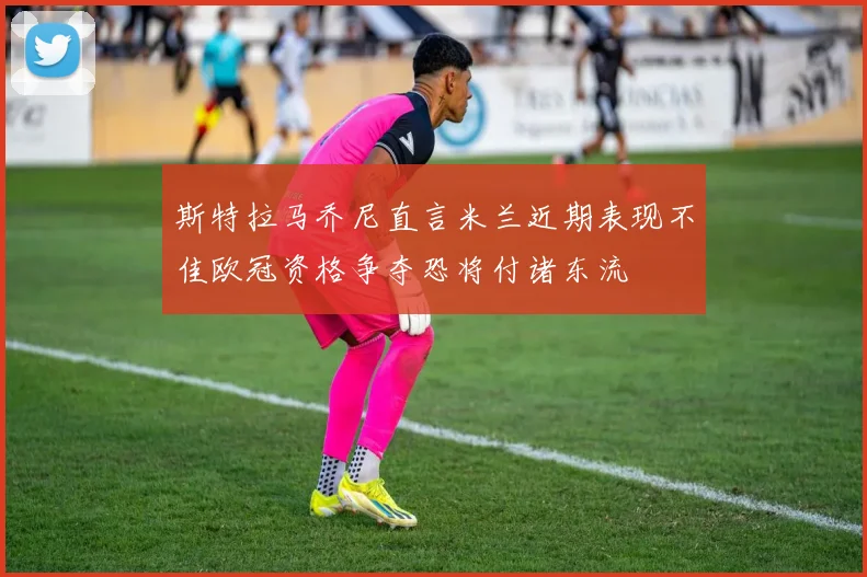斯特拉马乔尼直言米兰近期表现不佳欧冠资格争夺恐将付诸东流