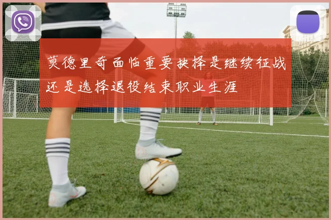 莫德里奇面临重要抉择是继续征战还是选择退役结束职业生涯