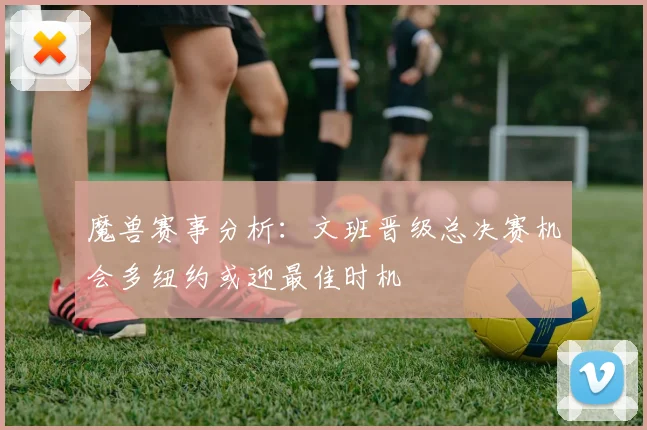 魔兽赛事分析：文班晋级总决赛机会多纽约或迎最佳时机