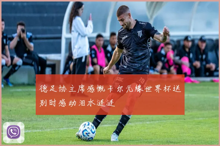 德足协主席感慨卡尔无缘世界杯送别时感动泪水涟涟