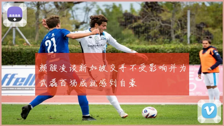 颜骏凌谈新加坡交手不受影响并为武磊百场成就感到自豪