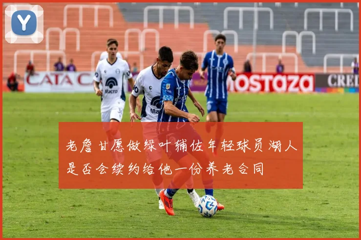 老詹甘愿做绿叶辅佐年轻球员湖人是否会续约给他一份养老合同