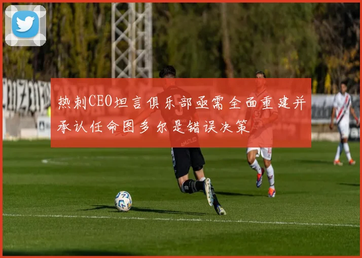 热刺CEO坦言俱乐部亟需全面重建并承认任命图多尔是错误决策