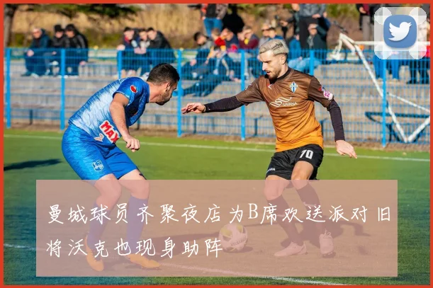 曼城球员齐聚夜店为B席欢送派对旧将沃克也现身助阵