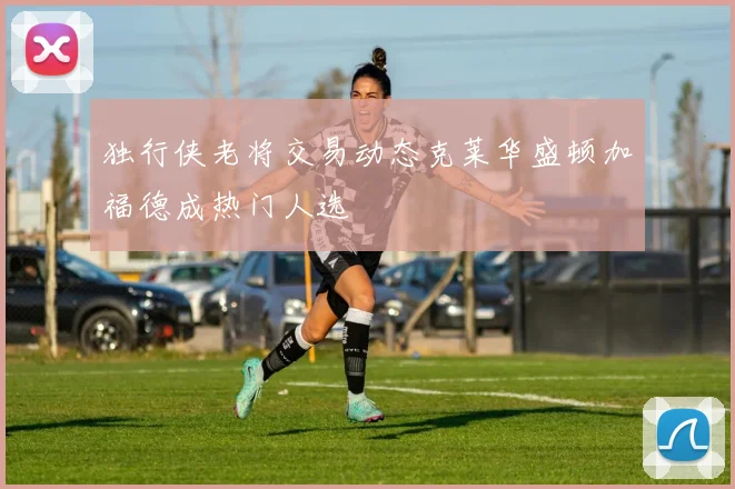 独行侠老将交易动态克莱华盛顿加福德成热门人选