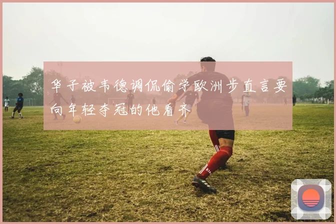 华子被韦德调侃偷学欧洲步直言要向年轻夺冠的他看齐