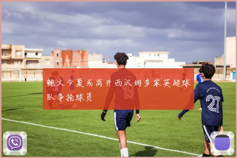 鲍文今夏或离开西汉姆多家英超球队争抢球员