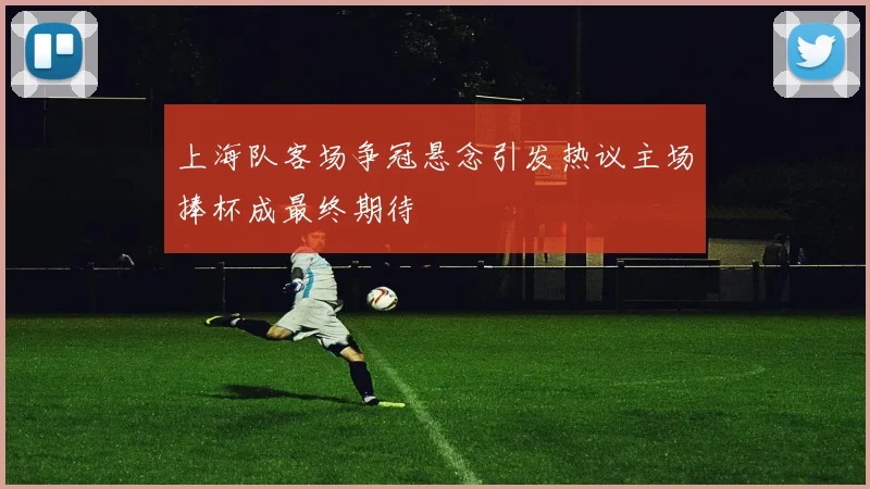 上海队客场争冠悬念引发热议主场捧杯成最终期待