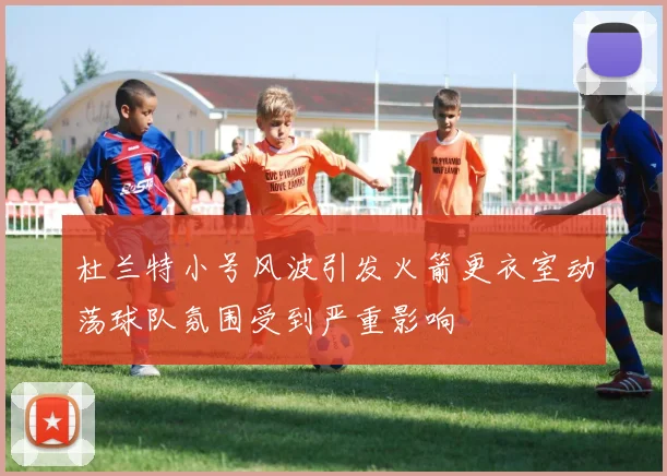 杜兰特小号风波引发火箭更衣室动荡球队氛围受到严重影响
