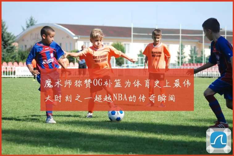 魔术师称赞OG补篮为体育史上最伟大时刻之一超越NBA的传奇瞬间