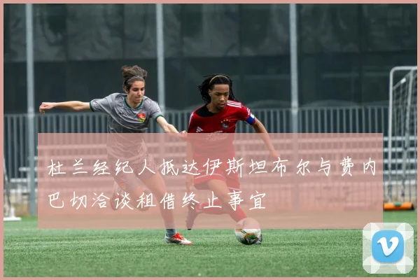 杜兰经纪人抵达伊斯坦布尔与费内巴切洽谈租借终止事宜