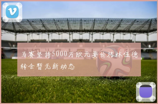 马赛坚持5000万欧元要价格林伍德转会暂无新动态