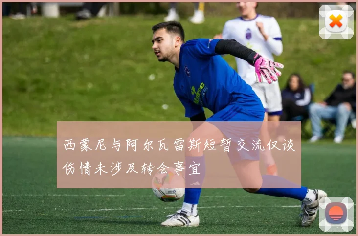 西蒙尼与阿尔瓦雷斯短暂交流仅谈伤情未涉及转会事宜