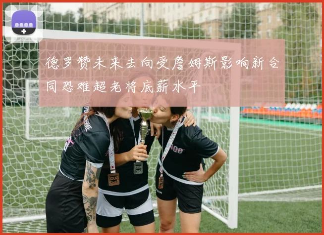 德罗赞未来去向受詹姆斯影响新合同恐难超老将底薪水平