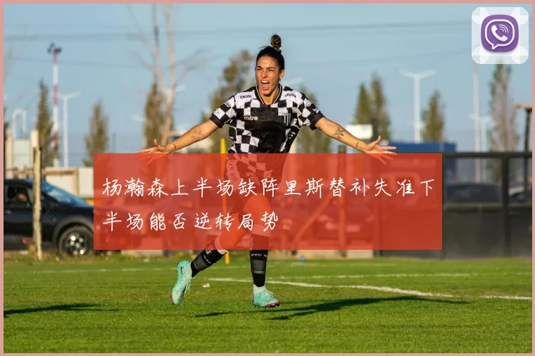 杨瀚森上半场缺阵里斯替补失准下半场能否逆转局势