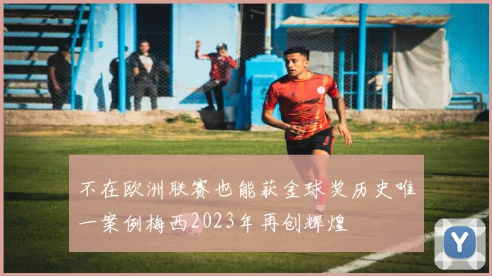 不在欧洲联赛也能获金球奖历史唯一案例梅西2023年再创辉煌