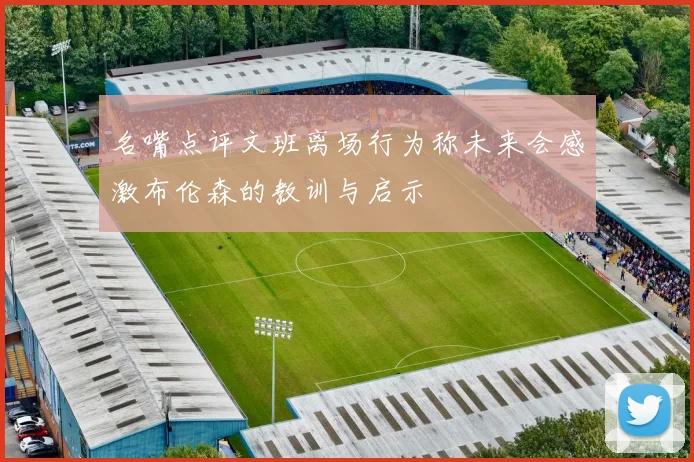 名嘴点评文班离场行为称未来会感激布伦森的教训与启示